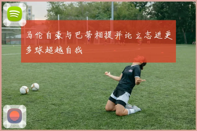 马伦自豪与巴蒂相提并论立志进更多球超越自我