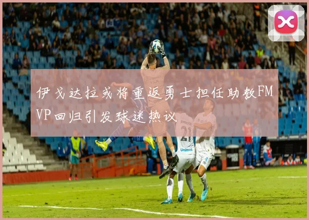 伊戈达拉或将重返勇士担任助教FMVP回归引发球迷热议