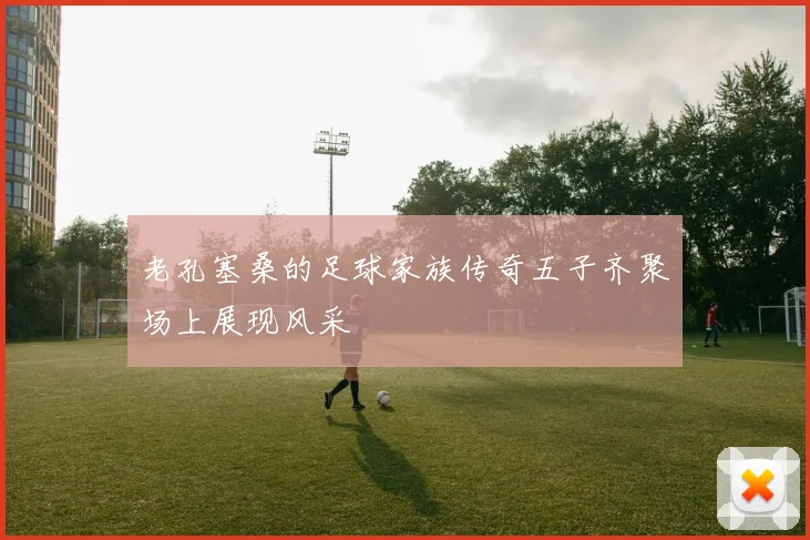 老孔塞桑的足球家族传奇五子齐聚场上展现风采