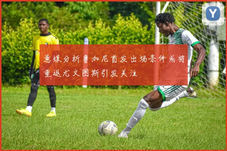 意媒分析鲁加尼首发出场条件或将重返尤文图斯引发关注