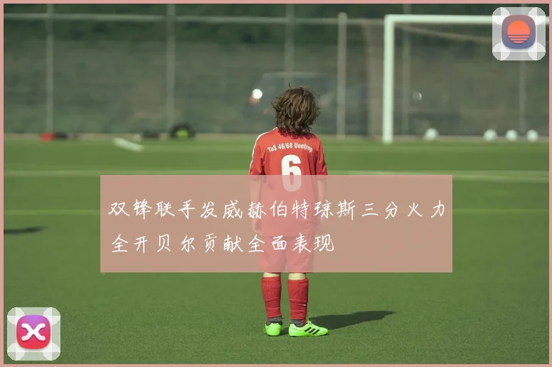 双锋联手发威赫伯特琼斯三分火力全开贝尔贡献全面表现