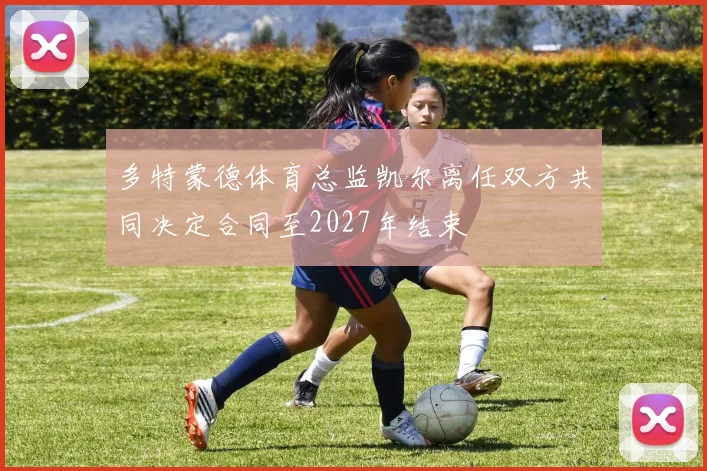多特蒙德体育总监凯尔离任双方共同决定合同至2027年结束