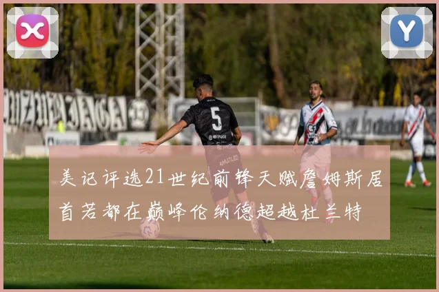 美记评选21世纪前锋天赋詹姆斯居首若都在巅峰伦纳德超越杜兰特