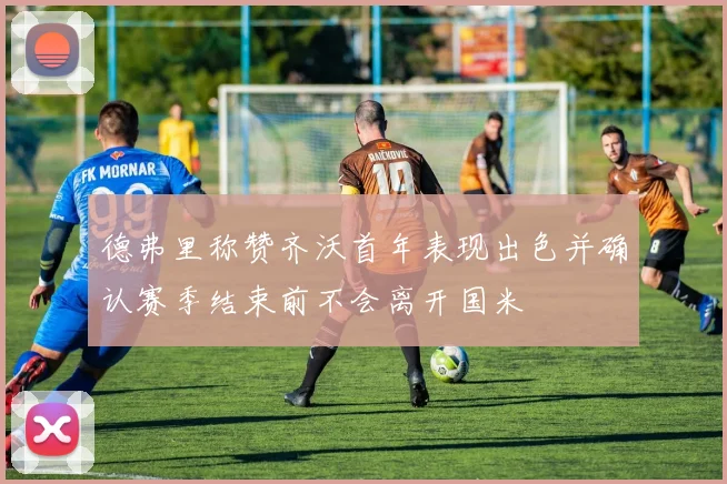 德弗里称赞齐沃首年表现出色并确认赛季结束前不会离开国米