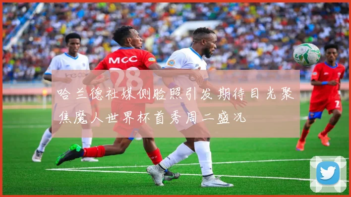 哈兰德社媒侧脸照引发期待目光聚焦魔人世界杯首秀周二盛况