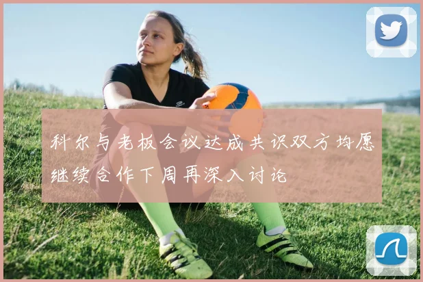 科尔与老板会议达成共识双方均愿继续合作下周再深入讨论