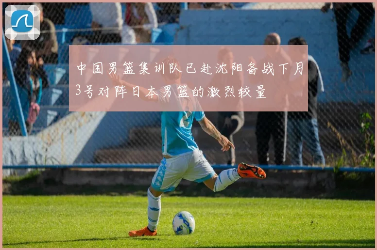 中国男篮集训队已赴沈阳备战下月3号对阵日本男篮的激烈较量