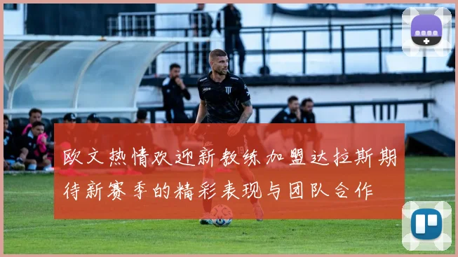 欧文热情欢迎新教练加盟达拉斯期待新赛季的精彩表现与团队合作
