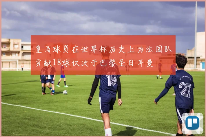皇马球员在世界杯历史上为法国队贡献18球仅次于巴黎圣日耳曼