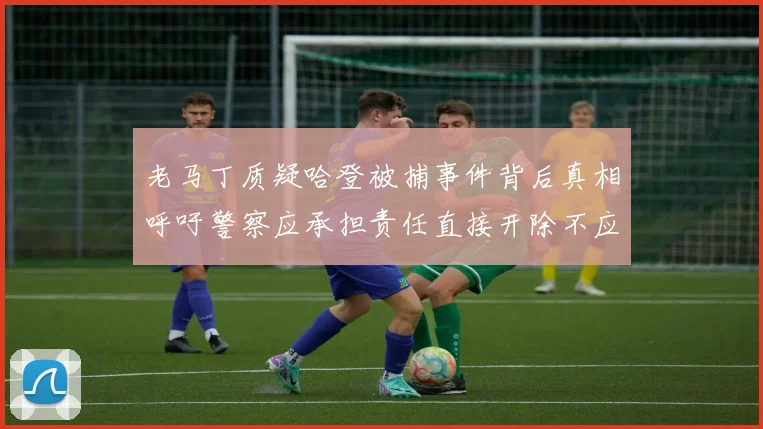 老马丁质疑哈登被捕事件背后真相呼吁警察应承担责任直接开除不应出风头