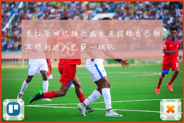 莫拉蒂回忆梅西成长历程称自己助其顺利进入巴萨一线队