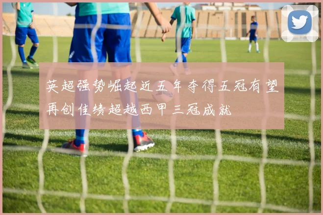 英超强势崛起近五年夺得五冠有望再创佳绩超越西甲三冠成就