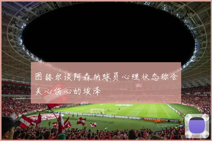 图赫尔谈阿森纳球员心理状态称会关心伤心的埃泽