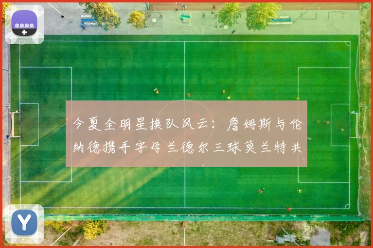 今夏全明星换队风云：詹姆斯与伦纳德携手字母兰德尔三球莫兰特共创辉煌