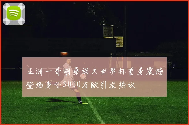 亚洲一哥胡桑诺夫世界杯首秀震撼登场身价5000万欧引发热议