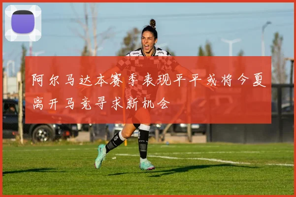 阿尔马达本赛季表现平平或将今夏离开马竞寻求新机会