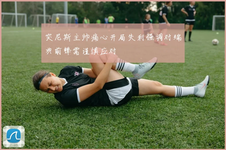 突尼斯主帅痛心开局失利强调对瑞典前锋需谨慎应对