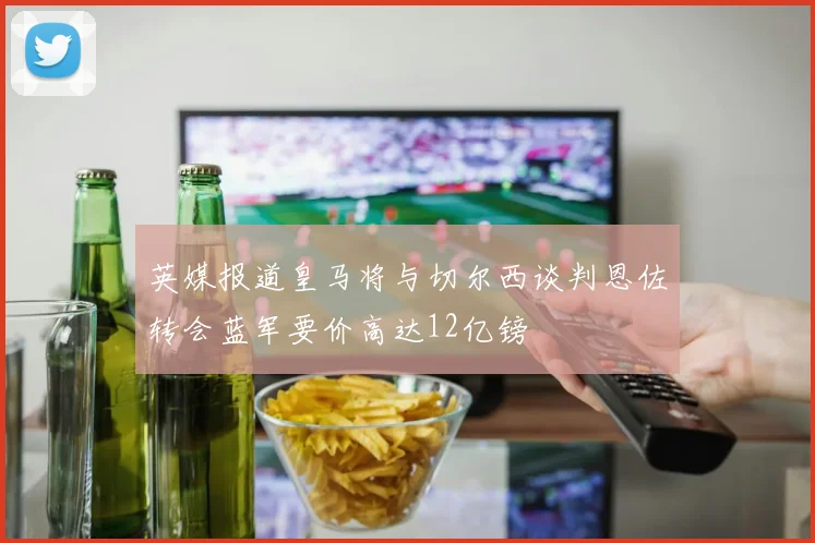 英媒报道皇马将与切尔西谈判恩佐转会蓝军要价高达12亿镑